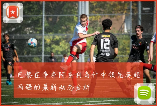 巴黎在争夺阿克利乌什中领先英超两强的最新动态分析