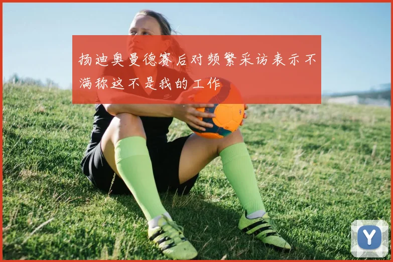 扬迪奥曼德赛后对频繁采访表示不满称这不是我的工作