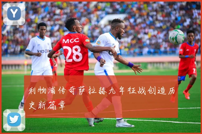 利物浦传奇萨拉赫九年征战创造历史新篇章