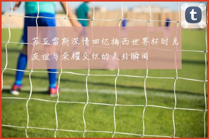 苏亚雷斯深情回忆梅西世界杯时光友谊与荣耀交织的美好瞬间