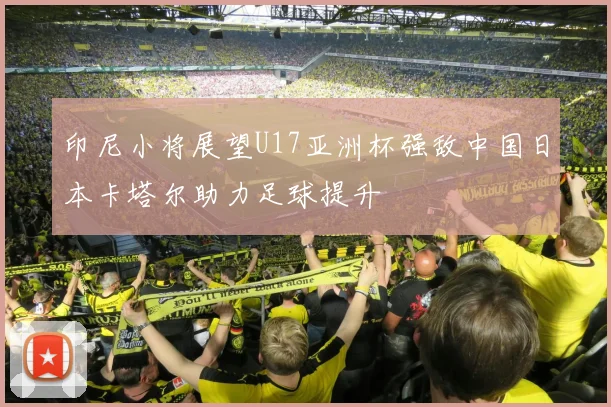 印尼小将展望U17亚洲杯强敌中国日本卡塔尔助力足球提升