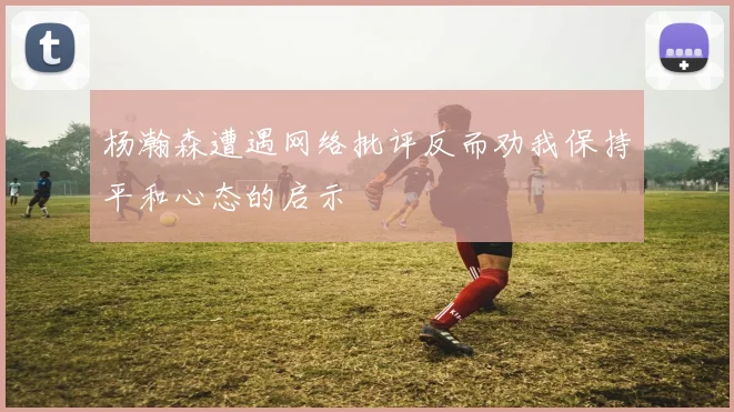 杨瀚森遭遇网络批评反而劝我保持平和心态的启示