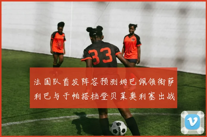 法国队首发阵容预测姆巴佩领衔萨利巴与于帕搭档登贝莱奥利塞出战