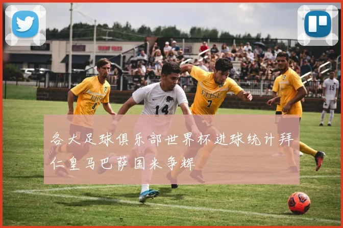 各大足球俱乐部世界杯进球统计拜仁皇马巴萨国米争辉