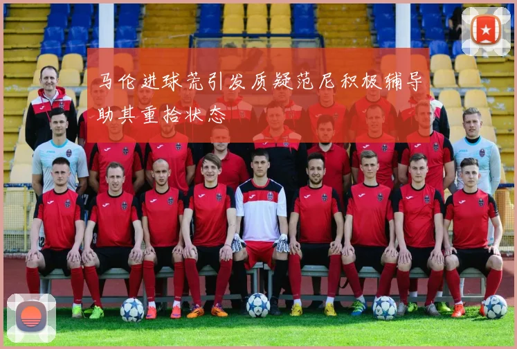 马伦进球荒引发质疑范尼积极辅导助其重拾状态