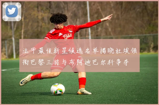 法甲最佳新星候选名单揭晓杜埃领衔巴黎三将与布阿迪巴尔科争夺