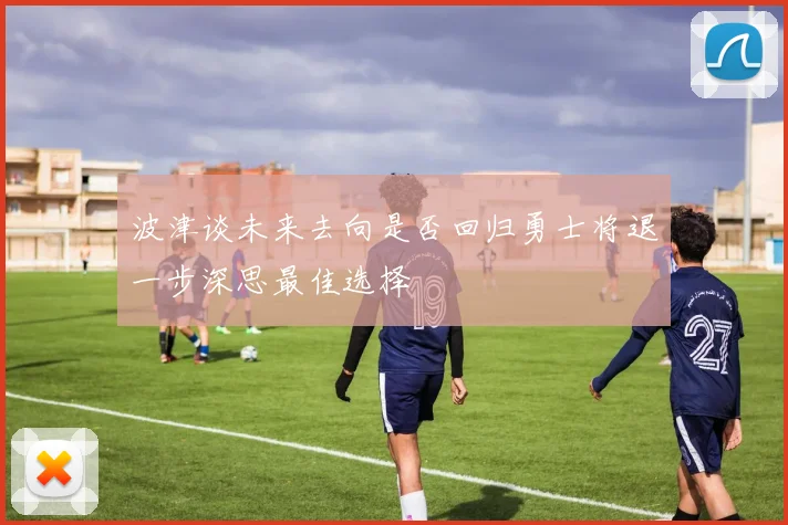 波津谈未来去向是否回归勇士将退一步深思最佳选择