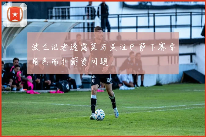 波兰记者透露莱万关注巴萨下赛季角色而非薪资问题