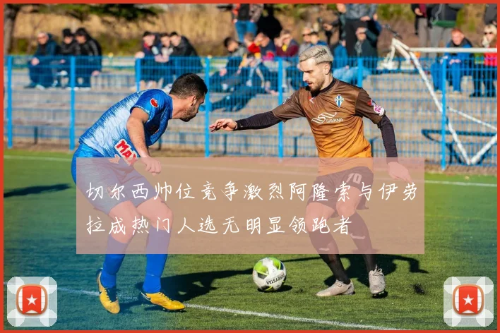 切尔西帅位竞争激烈阿隆索与伊劳拉成热门人选无明显领跑者