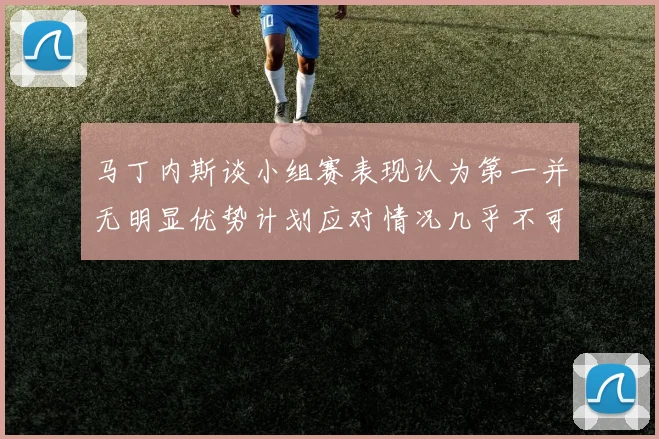 马丁内斯谈小组赛表现认为第一并无明显优势计划应对情况几乎不可能