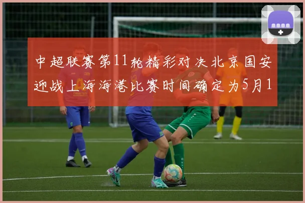 中超联赛第11轮精彩对决北京国安迎战上海海港比赛时间确定为5月10日19点35分