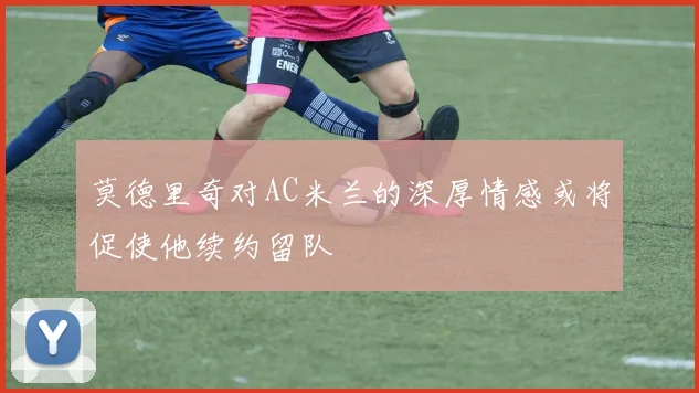 莫德里奇对AC米兰的深厚情感或将促使他续约留队