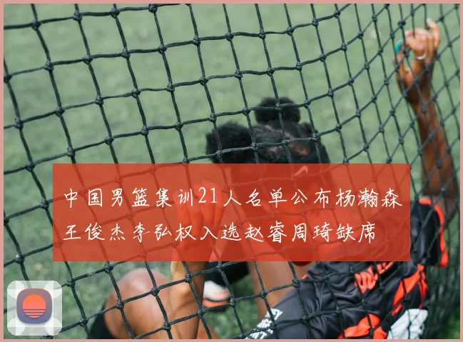 中国男篮集训21人名单公布杨瀚森王俊杰李弘权入选赵睿周琦缺席