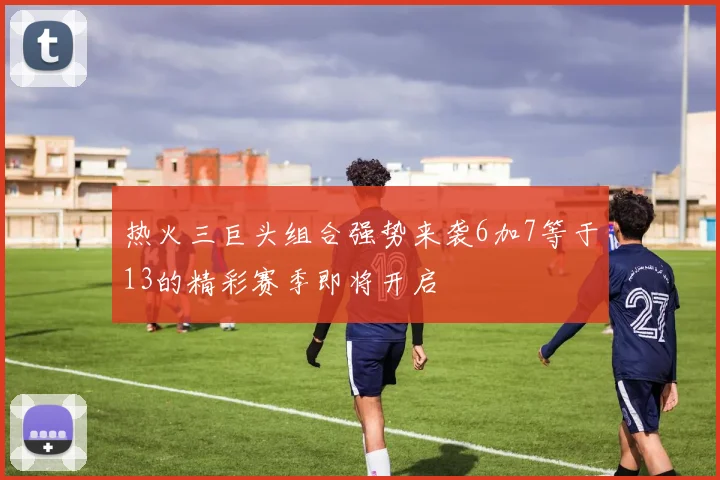热火三巨头组合强势来袭6加7等于13的精彩赛季即将开启