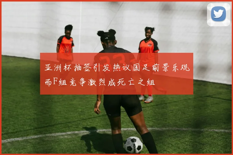 亚洲杯抽签引发热议国足前景乐观而F组竞争激烈成死亡之组
