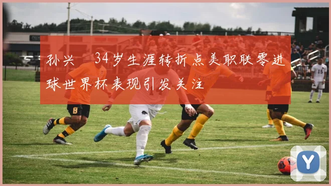 孙兴慜34岁生涯转折点美职联零进球世界杯表现引发关注