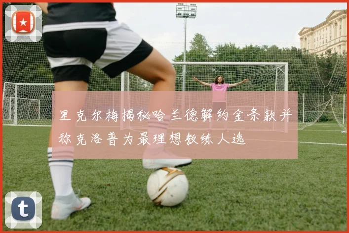 里克尔梅揭秘哈兰德解约金条款并称克洛普为最理想教练人选