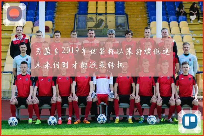 男篮自2019年世界杯以来持续低迷未来何时才能迎来转机