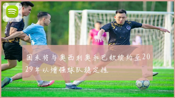 国米将与奥西利奥和巴钦续约至2029年以增强球队稳定性