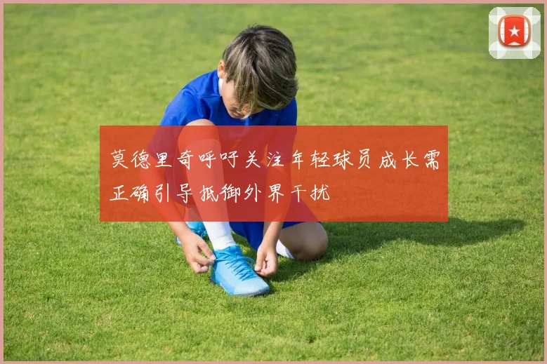 莫德里奇呼吁关注年轻球员成长需正确引导抵御外界干扰
