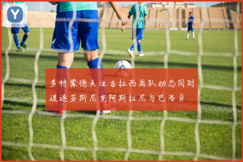 多特蒙德关注吉拉西离队动态同时追逐芬斯尼克阿斯拉尼与巴洛贡