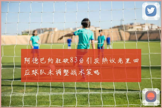 阿德巴约狂砍83分引发热议老里回应球队未调整战术策略