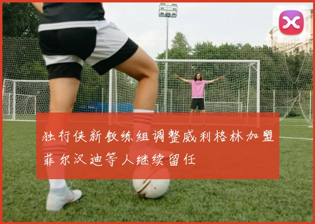 独行侠新教练组调整威利格林加盟菲尔汉迪等人继续留任