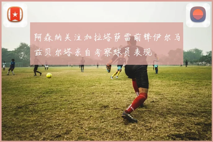 阿森纳关注加拉塔萨雷前锋伊尔马兹贝尔塔亲自考察球员表现