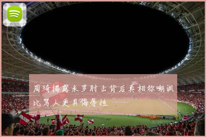 周琦揭露米罗肘击背后真相称嘲讽比骂人更具侮辱性