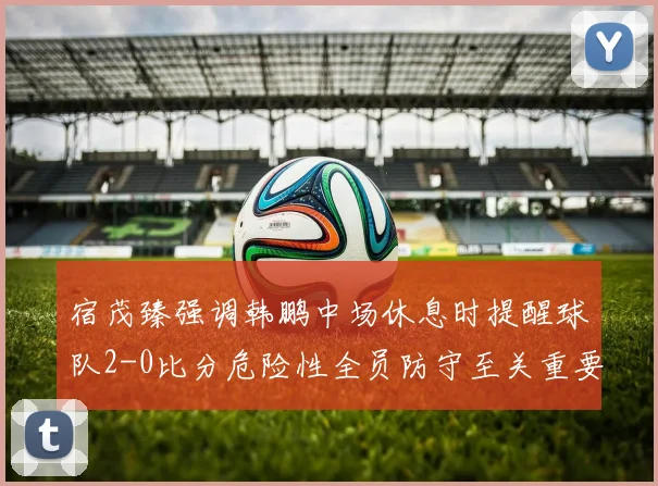 宿茂臻强调韩鹏中场休息时提醒球队2-0比分危险性全员防守至关重要