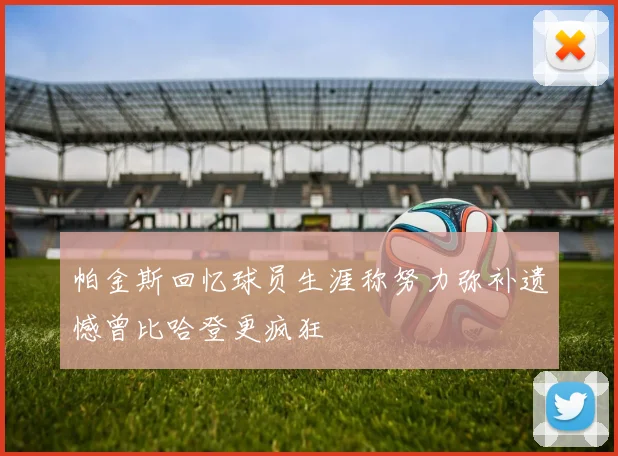 帕金斯回忆球员生涯称努力弥补遗憾曾比哈登更疯狂