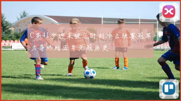 C罗41岁迎来破荒时刻冲击联赛冠军力争终结五年无冠历史
