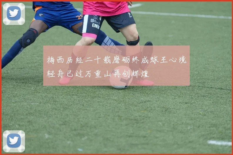 梅西历经二十载磨砺终成球王心境轻舟已过万重山再创辉煌