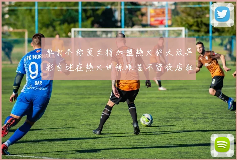 单打乔称莫兰特加盟热火将大放异彩自述在热火训练艰苦不曾夜店狂欢